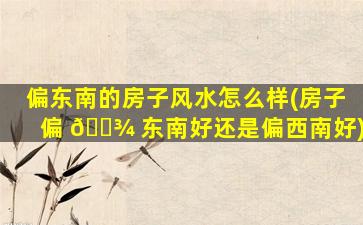 偏东南的房子风水怎么样(房子偏 🌾 东南好还是偏西南好)